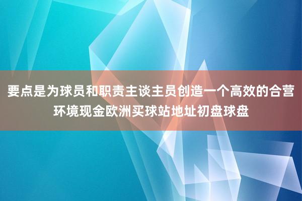 要点是为球员和职责主谈主员创造一个高效的合营环境现金欧洲买球站地址初盘球盘