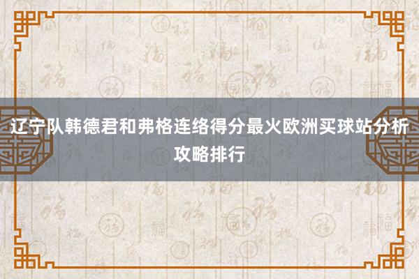 辽宁队韩德君和弗格连络得分最火欧洲买球站分析攻略排行