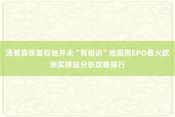 汤普森恢复称他并未“有相识”地服用EPO最火欧洲买球站分析攻略排行