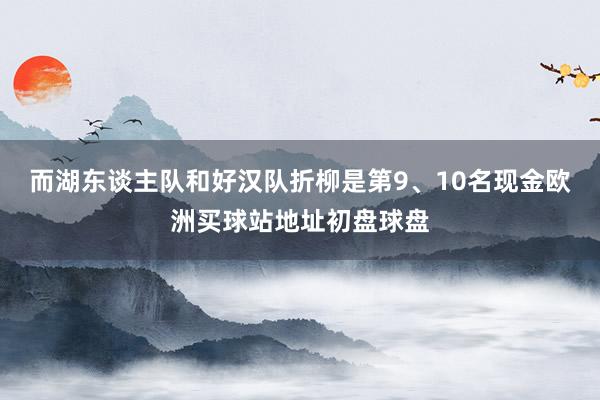 而湖东谈主队和好汉队折柳是第9、10名现金欧洲买球站地址初盘球盘