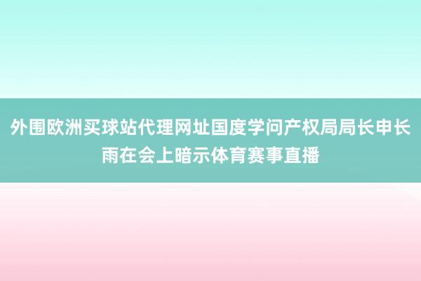 外围欧洲买球站代理网址国度学问产权局局长申长雨在会上暗示体育赛事直播