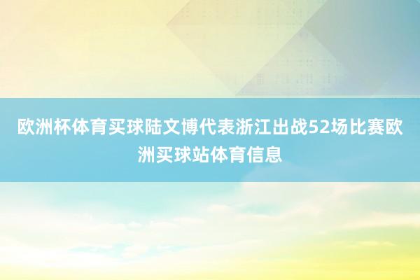 欧洲杯体育买球陆文博代表浙江出战52场比赛欧洲买球站体育信息