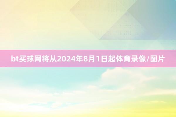 bt买球网将从2024年8月1日起体育录像/图片