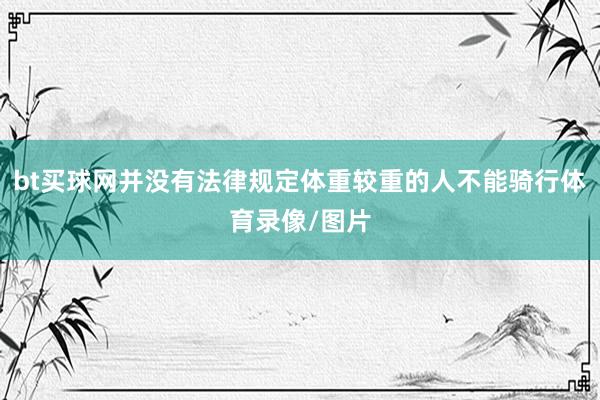 bt买球网并没有法律规定体重较重的人不能骑行体育录像/图片