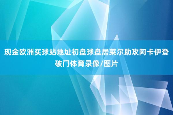 现金欧洲买球站地址初盘球盘居莱尔助攻阿卡伊登破门体育录像/图片