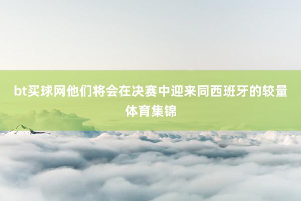 bt买球网他们将会在决赛中迎来同西班牙的较量体育集锦