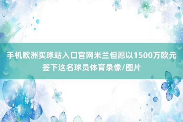 手机欧洲买球站入口官网米兰但愿以1500万欧元签下这名球员体育录像/图片