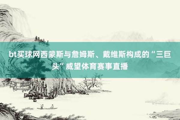 bt买球网西蒙斯与詹姆斯、戴维斯构成的“三巨头”威望体育赛事直播