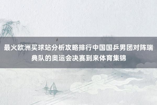 最火欧洲买球站分析攻略排行中国国乒男团对阵瑞典队的奥运会决赛到来体育集锦