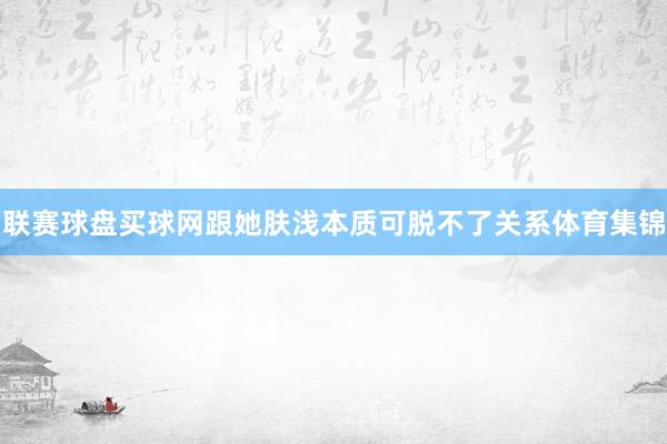 联赛球盘买球网跟她肤浅本质可脱不了关系体育集锦