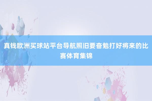 真钱欧洲买球站平台导航照旧要奋勉打好将来的比赛体育集锦