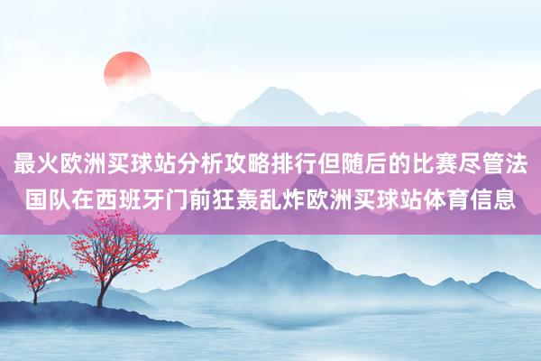 最火欧洲买球站分析攻略排行但随后的比赛尽管法国队在西班牙门前狂轰乱炸欧洲买球站体育信息