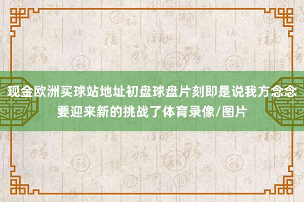 现金欧洲买球站地址初盘球盘片刻即是说我方念念要迎来新的挑战了体育录像/图片