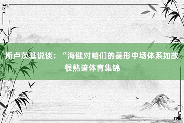 斯卢茨基说谈：“海健对咱们的菱形中场体系如故很熟谙体育集锦