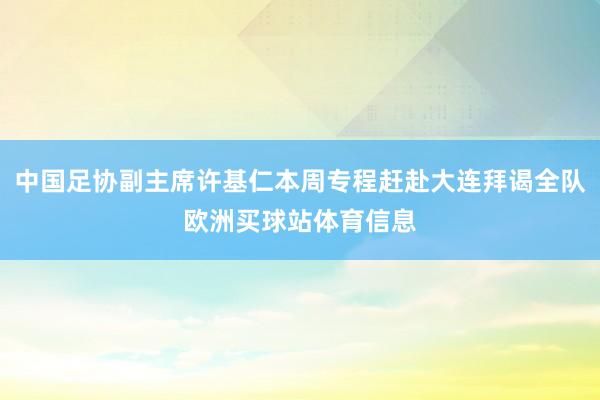 中国足协副主席许基仁本周专程赶赴大连拜谒全队欧洲买球站体育信息