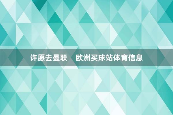 许愿去曼联    欧洲买球站体育信息