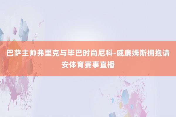 巴萨主帅弗里克与毕巴时尚尼科-威廉姆斯拥抱请安体育赛事直播