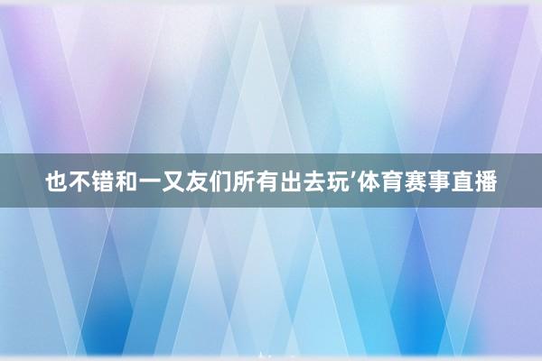 也不错和一又友们所有出去玩’体育赛事直播