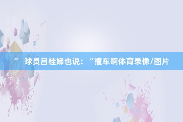 ”  球员吕桂娣也说：“撞车啊体育录像/图片