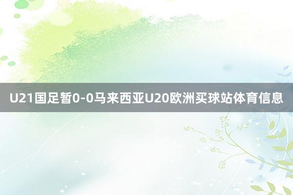 U21国足暂0-0马来西亚U20欧洲买球站体育信息