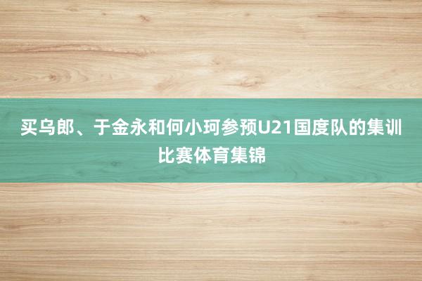 买乌郎、于金永和何小珂参预U21国度队的集训比赛体育集锦