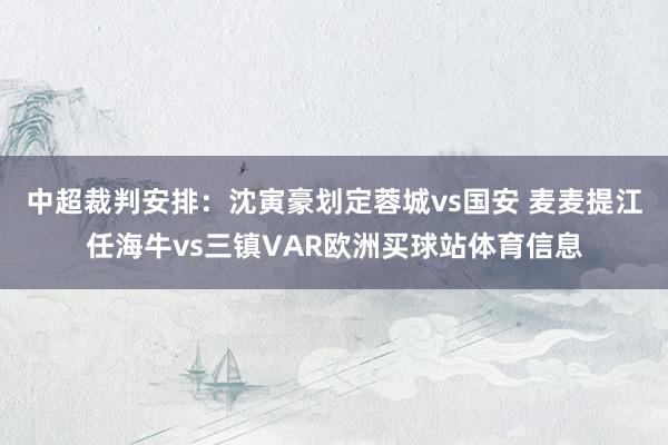 中超裁判安排：沈寅豪划定蓉城vs国安 麦麦提江任海牛vs三镇VAR欧洲买球站体育信息