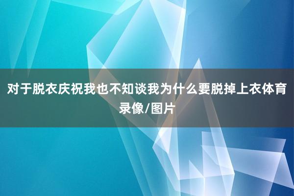 对于脱衣庆祝我也不知谈我为什么要脱掉上衣体育录像/图片