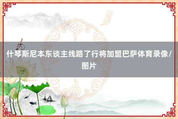 什琴斯尼本东谈主线路了行将加盟巴萨体育录像/图片