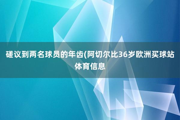 磋议到两名球员的年齿(阿切尔比36岁欧洲买球站体育信息